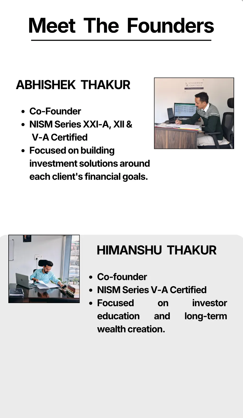 Meet The Founders ABHISHEK THAKUR Co-Founder NISM Series XXI-A, XII & V-A Certified Focused on building investment solutions around each client's financial goals. HIMANSHU THAKUR Co-founder NISM Series V-A Certified Focused on investor education and long-term wealth creation.