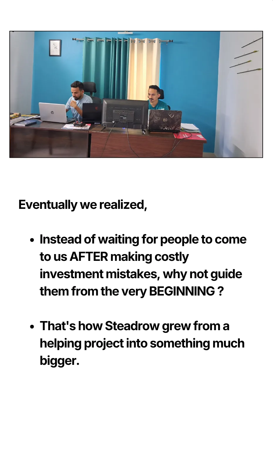 Eventually we realized, Instead of waiting for people to come to us AFTER making costly investment mistakes, why not guide them from the very BEGINNING ? That's how Steadrow grew from a helping project into something much bigger.
