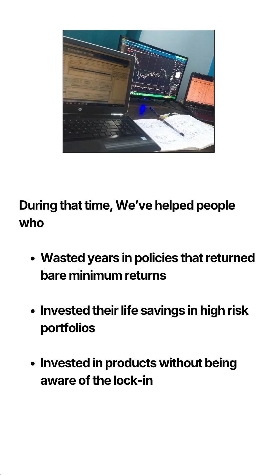 During that time, We’ve helped people who Wasted years in policies that returned bare minimum returns Invested their life savings in high risk portfolios Invested in products without being aware of the lock-in